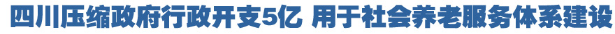 四川压缩政府行政开支5亿元 用于社会养老服务体系建设