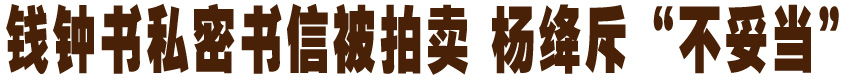 钱钟书私密书信被拍卖 杨绛斥&ldquo;不妥当&rdquo;