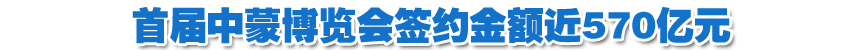 首届中蒙博览会签约金额近570亿元