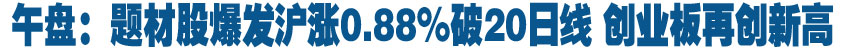 午盘：题材股爆发沪涨0.88%破20日线 创业板再创新高