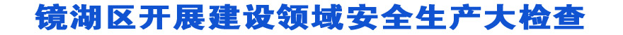 镜湖区开展建设领域安全生产大检查