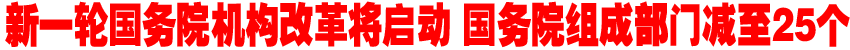 新一轮国务院机构改革将启动 国务院组成部门减至25个