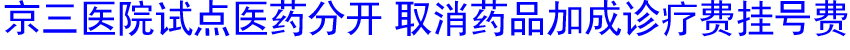 京三医院试点医药分开 取消药品加成诊疗费挂号费