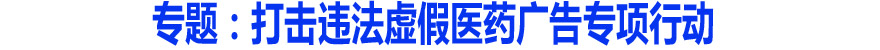 专题：打击违法虚假医药广告专项行动