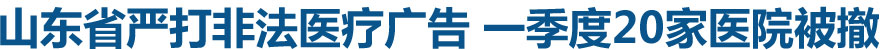 山东省严打非法医疗广告 一季度20家医院被撤证