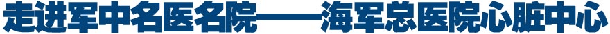走进军中名医名院&mdash;&mdash;海军总医院心脏中心