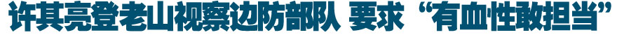 许其亮登老山视察边防部队 要求&ldquo;有血性敢担当&rdquo;