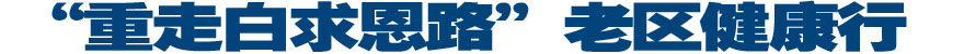 专题：&ldquo;重走白求恩路&rdquo;老区健康行