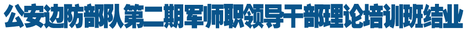 公安边防部队第二期军师职领导干部理论培训班结业