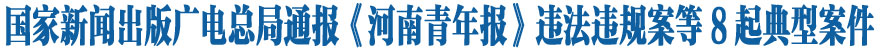 国家新闻出版广电总局通报《河南青年报》违法违规案等8起典型案件