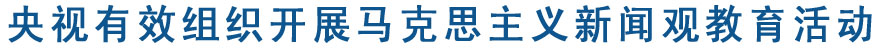 央视有效组织开展马克思主义新闻观教育活动