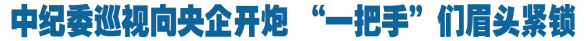 中纪委巡视向央企开炮 &ldquo;一把手&rdquo;们眉头紧锁
