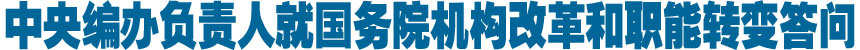 中央编办负责人就国务院机构改革和职能转变答问