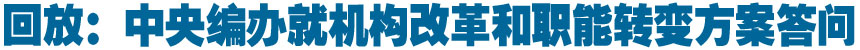 中央编办就&ldquo;《国务院机构改革和职能转变方案》有关内容和考虑&rdquo;答问