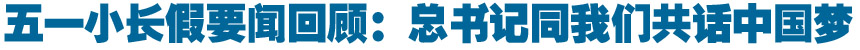 五一要闻回顾:总书记同我们共话中国梦