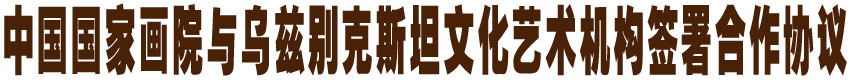 中国国家画院与乌兹别克斯坦文化艺术机构签署合作协议