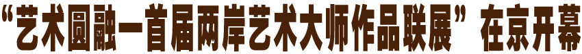 &ldquo;艺术圆融&mdash;首届两岸艺术大师作品联展&rdquo;在京开幕