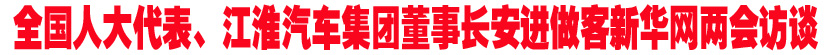 全国人大代表、江淮汽车集团董事长安进做客新华网两会特别访谈