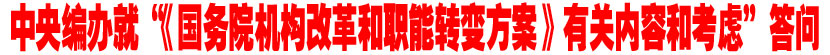 中央编办就&ldquo;《国务院机构改革和职能转变方案》有关内容和考虑&rdquo;答记者问