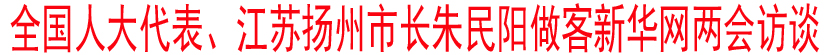 全国人大代表、江苏扬州市长朱民阳做客新华网两会访谈