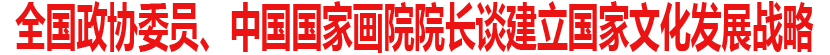 全国政协委员、中国国家画院院长谈建立国家文化发展战略