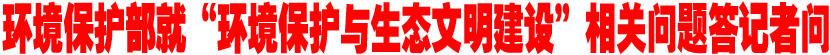 环境保护部就&ldquo;环境保护与生态文明建设&rdquo;相关问题答记者问