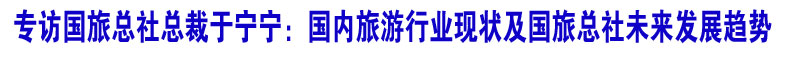 专访国旅总社总裁于宁宁：国内旅游行业现状及国旅总社未来发展趋势