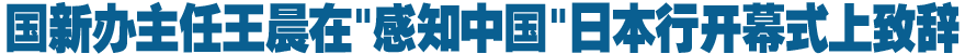 国新办主任王晨在"感知中国"日本行开幕式上致辞
