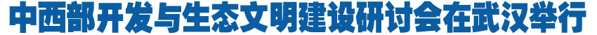 中西部开发与生态文明建设研讨会在武汉举行