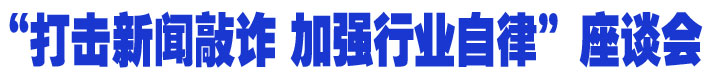 &ldquo;打击新闻敲诈 加强行业自律&rdquo;座谈会