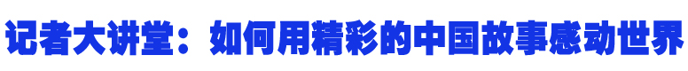 记者大讲堂：如何用精彩的中国故事感动世界