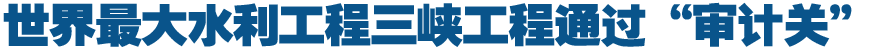 世界最大水利工程三峡工程通过&ldquo;审计关&rdquo;